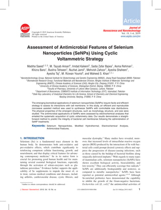 Copyright © 2019 American Scientiﬁc Publishers
All rights reserved
Printed in the United States of America
Article
Journal of
Nanoscience and Nanotechnology
Vol. 19, 1–6, 2019
www.aspbs.com/jnn
Assessment of Antimicrobial Features of Selenium
Nanoparticles (SeNPs) Using Cyclic
Voltammetric Strategy
Madiha Saeed1 2 3
, M. Tayyab Ansari4
, Imdad Kaleem5
, Sadia Zafar Bajwa1
, Asma Rehman1
,
Khizra Bano1
, Bushra Tehseen1
, Nuzhat Jamil1
, Mehvish Zahoor1
, Ayesha Shaheen1
,
Ayesha Taj1
, M. Rizwan Younis6
, and Waheed S. Khan1 2 ∗
1
Nanobiotechnology Group, National Institute for Biotechnology and Genetic Engineering (NIBGE), Jhang Road Faisalabad-38000, Pakistan
2
Biomaterials Research Group, Functional Materials and Nanodevices Division, Ningbo Institute of Materials Technology and
Engineering (NIMTE), Chinese Academy of Sciences (CAS), Ningbo City, Zhejiang 315201, P. R. China
3
University of Chinese Academy of Sciences, Shijingshan District, Beijing, 100049, P. R. China
4
Faculty of Pharmacy, University of Lahore (New Campus), Lahore, Pakistan
5
Department of Biosciences, COMSATS Institute of Information Technology (CIIT), Islamabad, Pakistan
6
State Key Laboratory of Analytical Chemistry for Life Science, School of Chemistry and Chemical Engineering,
Nanjing University, Nanjing, 210093, P. R. China
The emerging biomedical applications of selenium nanoparticles (SeNPs) require facile and efﬁcient
strategy to assess its interactions with cell membrane. In this study, an efﬁcient and reproducible
microwave assisted method was used to synthesize SeNPs with controllable size distributions.
The physical properties of the emergent structures, such as morphology, structure, and size were
studied. The antimicrobial applications of SeNPs were assessed by electrochemical analyses that
entailed the systematic acquisition of cyclic voltammetry data. Our results demonstrate a straight-
forward method to predict the integrity of bacterial cell membranes following the administration of
SeNP treatments.
Keywords: Selenium Nanoparticles, Modiﬁed Hydrothermal, Electrochemical Analysis,
Antimicrobial Features.
1. INTRODUCTION
Selenium (Se) is a fundamental trace element in the
human body. Se demonstrates both anti-oxidative and
pro-oxidative effects, which contribute signiﬁcantly to
reinforcing competent cellular functioning, growth, and
nourishment, and that display critical features for advanc-
ing contemporary medicine.1
Se in its native form is
crucial for promoting good human health and for main-
taining several essential biological functions, especially
through the activation of seleno-enzymes such as glu-
tathione peroxidase.2
Evidence further supports the appli-
cability of Se supplements to impede the onset of, or
to treat, various medical conditions and diseases, includ-
ing arthritis, cardiovascular disease, cystic ﬁbrosis, and
∗
Author to whom correspondence should be addressed.
muscular dystrophy.3
Many studies have revealed, more-
over, that increased levels of intracellular reactive oxygen
species (ROS) produced by the interactions of Se with bac-
terial cells could prompt desired cytotoxic effects and sup-
press the progression of disease-causing infections, such
as those caused by the buildup of bacterial bioﬁlms along
surgically-delivered implants.4
With regards to many types
of mammalian cells, selenium nanoparticles (SeNPs) have
shown excellent biological activity, bioavailability, and
low toxicity.5
They can efﬁciently scavenge free radicals.6
SeNPs are additionally biodegradable and nontoxic, as
compared to metallic nanoparticles.7
SeNPs have been
reported as potential antimicrobial agents.4 6–8
Although
Se-enriched probiotics have demonstrated the capability
to inhibit the growth of the Gram-negative bacterium,
Escherichia coli (E. coli),9
the antimicrobial activities of
J. Nanosci. Nanotechnol. 2019, Vol. 19, No. xx 1533-4880/2019/19/001/006 doi:10.1166/jnn.2019.16627 1
 