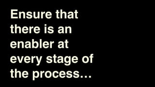 Ensure that
there is an
enabler at
every stage of
the process…
 