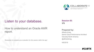 Session ID:
Prepared by:
Remember to complete your evaluation for this session within the app!
171
Listen to your database.
How to understand an Oracle AWR
report.
4/8/2019
Alfredo Krieg
Senior Cloud Performance Architect
Viscosity North America
@alfredokrieg
 