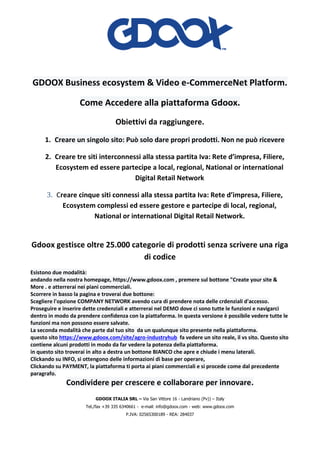 GDOOX ITALIA SRL – Via San Vittore 16 - Landriano (Pv)) – Italy
Tel./fax +39 335 6340661 - e-mail: info@gdoox.com - web: www.gdoox.com
P.IVA: 02565300189 - REA: 284037
GDOOX Business ecosystem & Video e-CommerceNet Platform.
Come Accedere alla piattaforma Gdoox.
Obiettivi da raggiungere.
1. Creare un singolo sito: Può solo dare propri prodotti. Non ne può ricevere
2. Creare tre siti interconnessi alla stessa partita Iva: Rete d’impresa, Filiere,
Ecosystem ed essere partecipe a local, regional, National or international
Digital Retail Network
3. Creare cinque siti connessi alla stessa partita Iva: Rete d’impresa, Filiere,
Ecosystem complessi ed essere gestore e partecipe di local, regional,
National or international Digital Retail Network.
Gdoox gestisce oltre 25.000 categorie di prodotti senza scrivere una riga
di codice
Esistono due modalità:
andando nella nostra homepage, https://www.gdoox.com , premere sul bottone "Create your site &
More . e atterrerai nei piani commerciali.
Scorrere in basso la pagina e troverai due bottone:
Scegliere l'opzione COMPANY NETWORK avendo cura di prendere nota delle crdenziali d'accesso.
Proseguire e inserire dette credenziali e atterrerai nel DEMO dove ci sono tutte le funzioni e navigarci
dentro in modo da prendere confidenza con la piattaforma. In questa versione è possibile vedere tutte le
funzioni ma non possono essere salvate.
La seconda modalità che parte dal tuo sito da un qualunque sito presente nella piattaforma.
questo sito https://www.gdoox.com/site/agro-industryhub fa vedere un sito reale, il vs sito. Questo sito
contiene alcuni prodotti in modo da far vedere la potenza della piattaforma.
in questo sito troverai in alto a destra un bottone BIANCO che apre e chiude i menu laterali.
Clickando su INFO, si ottengono delle informazioni di base per operare,
Clickando su PAYMENT, la piattaforma ti porta ai piani commerciali e si procede come dal precedente
paragrafo.
Condividere per crescere e collaborare per innovare.
 