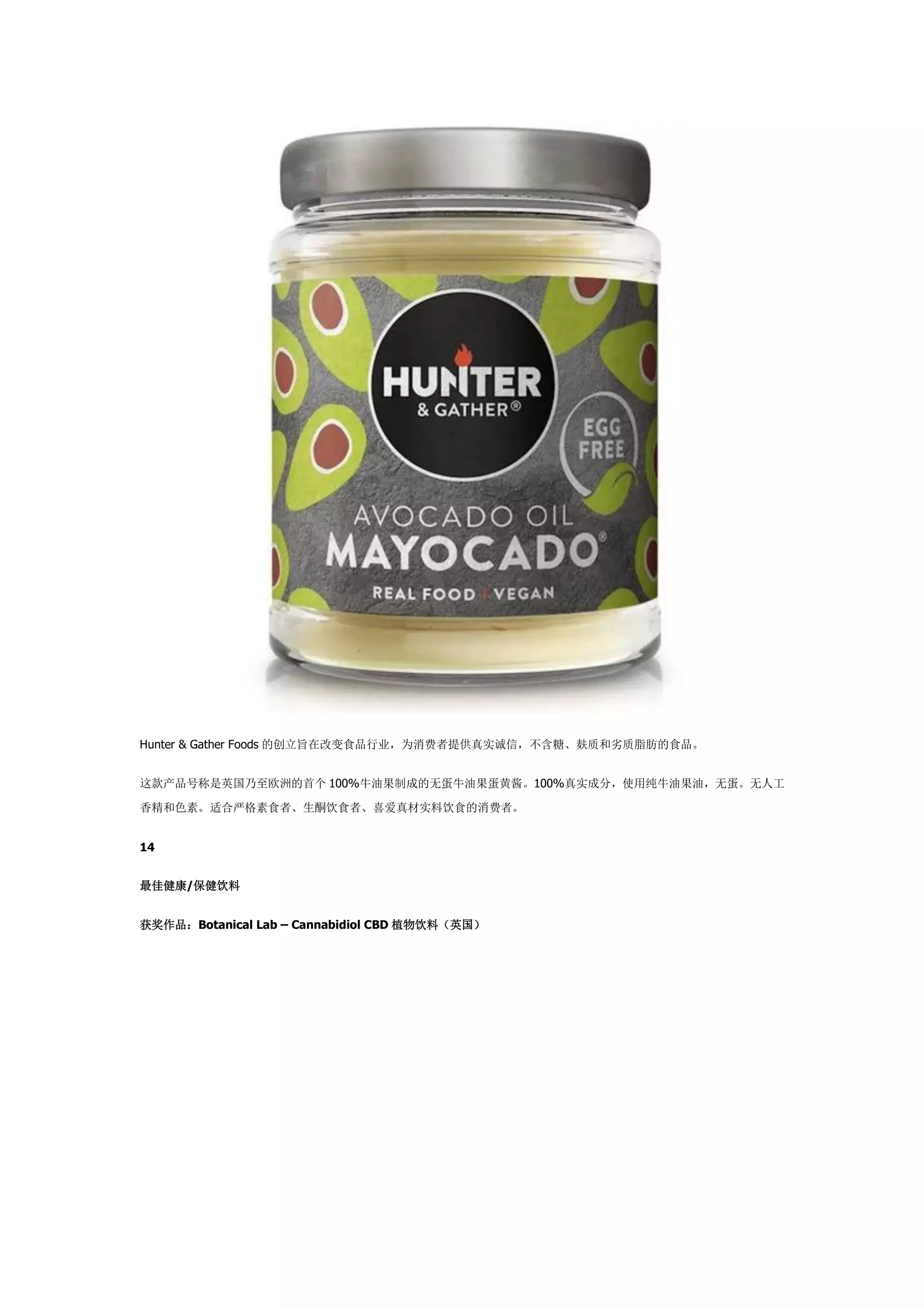 Hunter & Gather Foods 的创立旨在改变食品行业，为消费者提供真实诚信，不含糖、麸质和劣质脂肪的食品。
这款产品号称是英国乃至欧洲的首个 100%牛油果制成的无蛋牛油果蛋黄酱。100%真实成分，使用纯牛油果油，无蛋。无人工
香精和色素。适合严格素食者、生酮饮食者、喜爱真材实料饮食的消费者。
14
最佳健康/保健饮料
获奖作品：Botanical Lab – Cannabidiol CBD 植物饮料（英国）
 