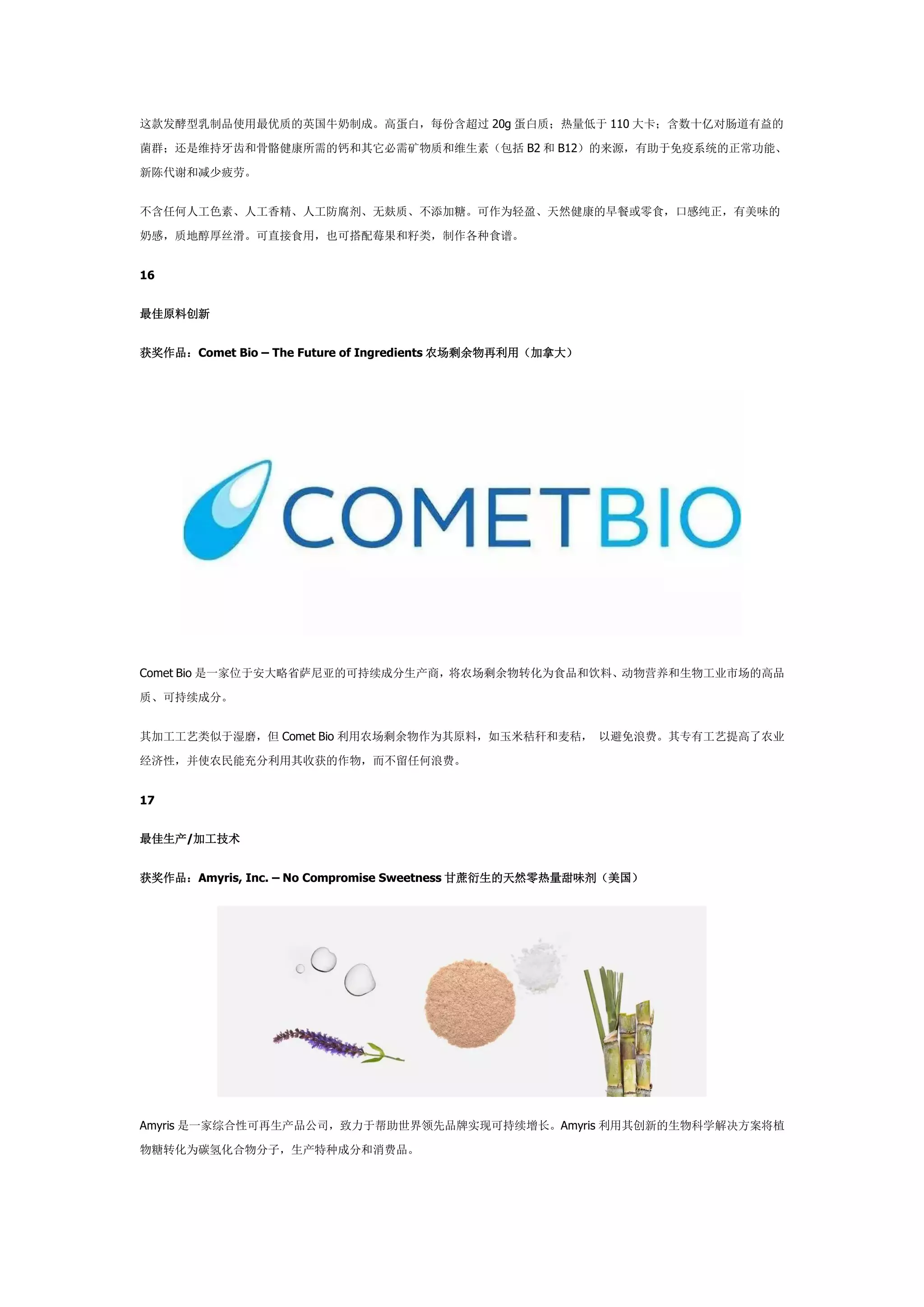 这款发酵型乳制品使用最优质的英国牛奶制成。高蛋白，每份含超过 20g 蛋白质；热量低于 110 大卡；含数十亿对肠道有益的
菌群；还是维持牙齿和骨骼健康所需的钙和其它必需矿物质和维生素（包括 B2 和 B12）的来源，有助于免疫系统的正常功能、
新陈代谢和减少疲劳。
不含任何人工色素、人工香精、人工防腐剂、无麸质、不添加糖。可作为轻盈、天然健康的早餐或零食，口感纯正，有美味的
奶感，质地醇厚丝滑。可直接食用，也可搭配莓果和籽类，制作各种食谱。
16
最佳原料创新
获奖作品：Comet Bio – The Future of Ingredients 农场剩余物再利用（加拿大）
Comet Bio 是一家位于安大略省萨尼亚的可持续成分生产商，将农场剩余物转化为食品和饮料、动物营养和生物工业市场的高品
质、可持续成分。
其加工工艺类似于湿磨，但 Comet Bio 利用农场剩余物作为其原料，如玉米秸秆和麦秸， 以避免浪费。其专有工艺提高了农业
经济性，并使农民能充分利用其收获的作物，而不留任何浪费。
17
最佳生产/加工技术
获奖作品：Amyris, Inc. – No Compromise Sweetness 甘蔗衍生的天然零热量甜味剂（美国）
Amyris 是一家综合性可再生产品公司，致力于帮助世界领先品牌实现可持续增长。Amyris 利用其创新的生物科学解决方案将植
物糖转化为碳氢化合物分子，生产特种成分和消费品。
 