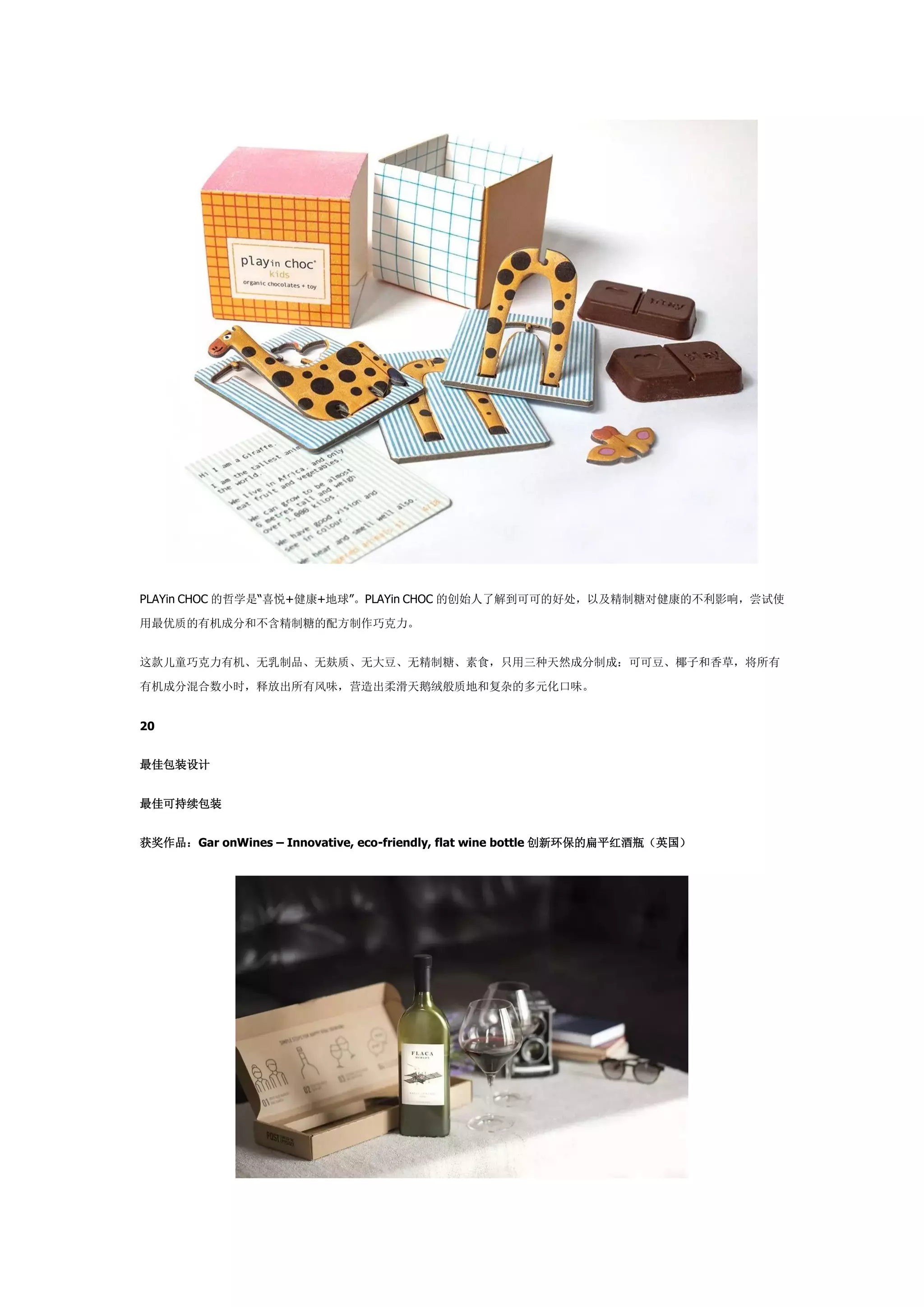 PLAYin CHOC 的哲学是“喜悦+健康+地球”。PLAYin CHOC 的创始人了解到可可的好处，以及精制糖对健康的不利影响，尝试使
用最优质的有机成分和不含精制糖的配方制作巧克力。
这款儿童巧克力有机、无乳制品、无麸质、无大豆、无精制糖、素食，只用三种天然成分制成：可可豆、椰子和香草，将所有
有机成分混合数小时，释放出所有风味，营造出柔滑天鹅绒般质地和复杂的多元化口味。
20
最佳包装设计
最佳可持续包装
获奖作品：Gar onWines – Innovative, eco-friendly, flat wine bottle 创新环保的扁平红酒瓶（英国）
 