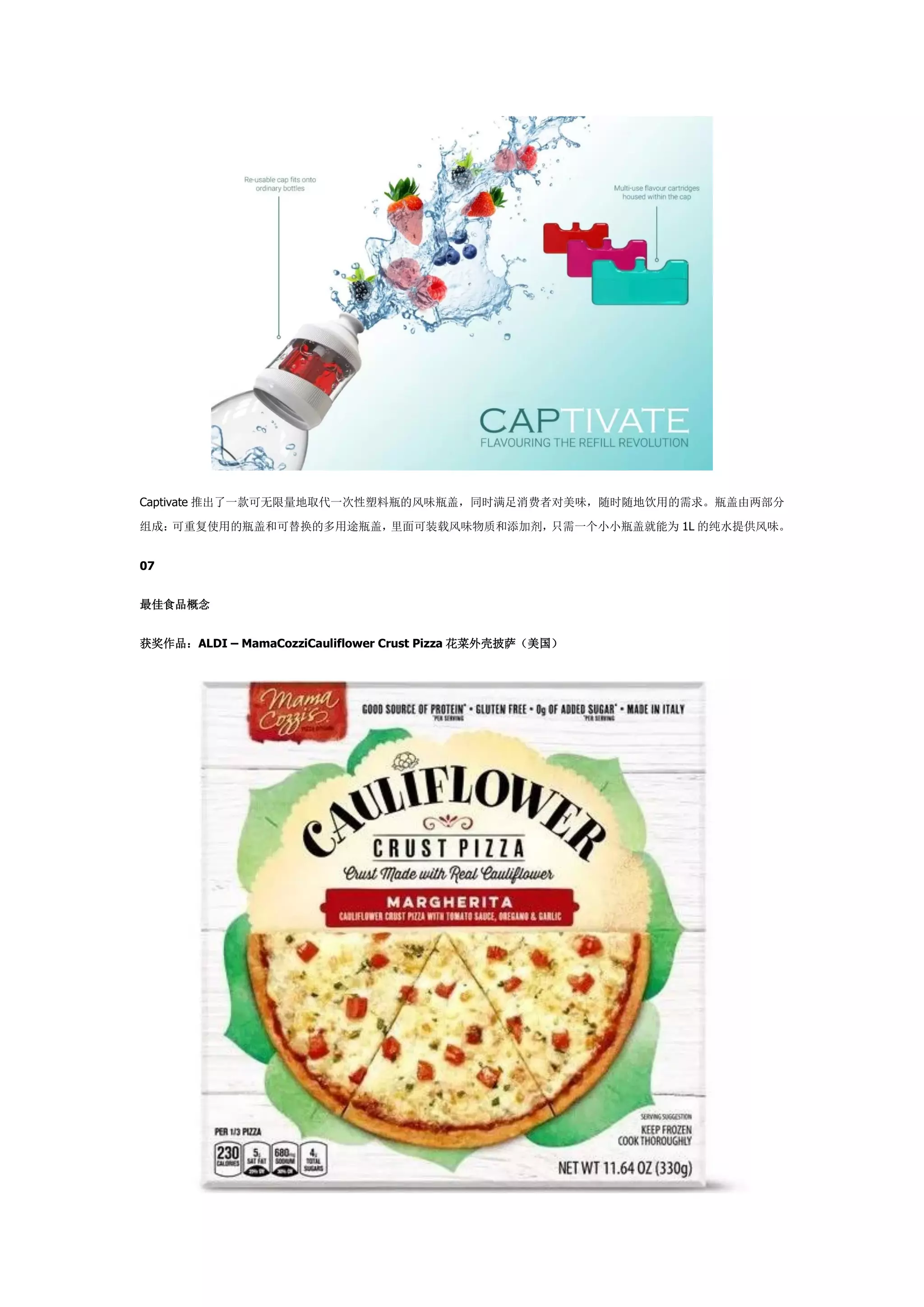 Captivate 推出了一款可无限量地取代一次性塑料瓶的风味瓶盖，同时满足消费者对美味，随时随地饮用的需求。瓶盖由两部分
组成：可重复使用的瓶盖和可替换的多用途瓶盖，里面可装载风味物质和添加剂，只需一个小小瓶盖就能为 1L 的纯水提供风味。
07
最佳食品概念
获奖作品：ALDI – MamaCozziCauliflower Crust Pizza 花菜外壳披萨（美国）
 