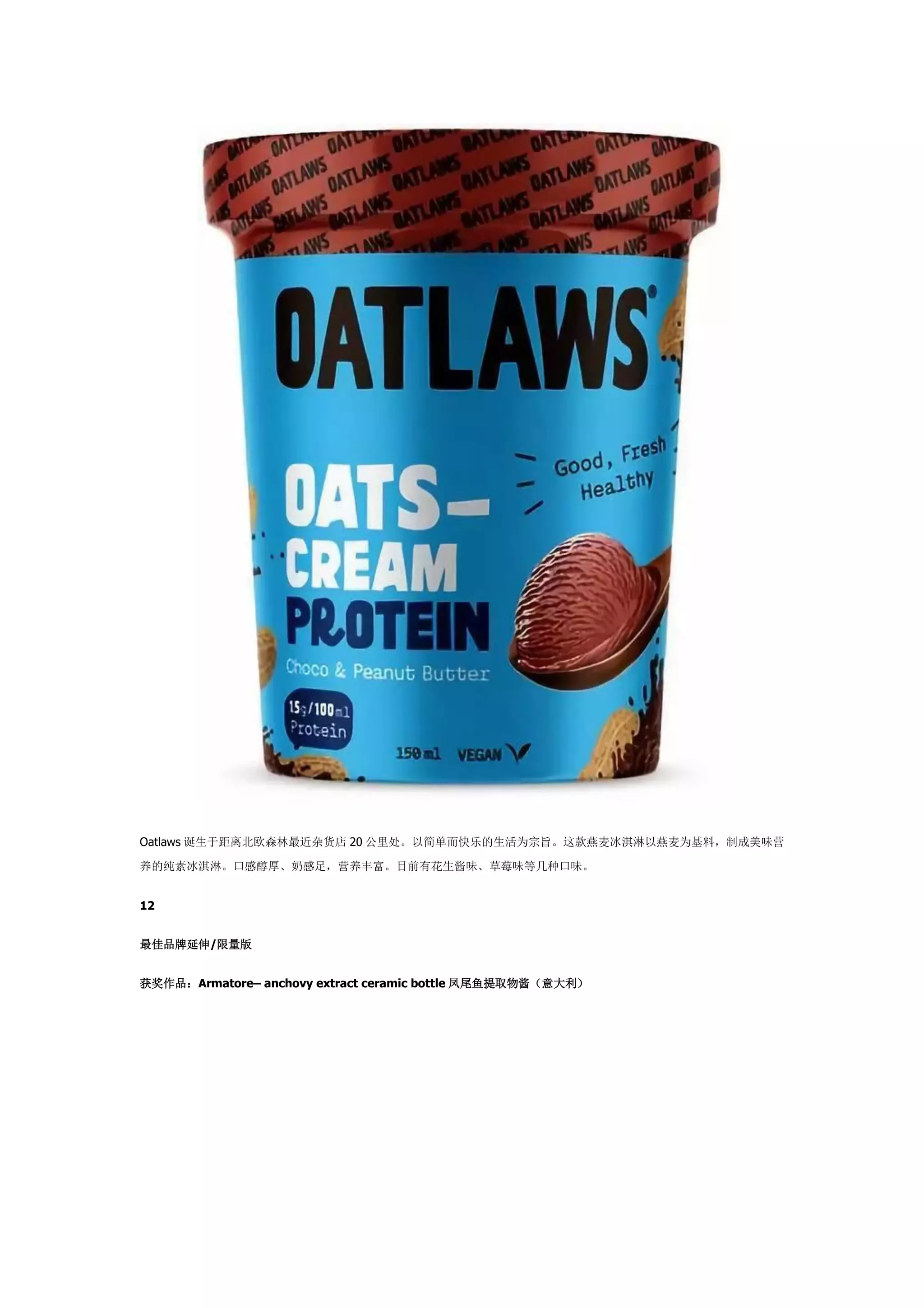 Oatlaws 诞生于距离北欧森林最近杂货店 20 公里处。以简单而快乐的生活为宗旨。这款燕麦冰淇淋以燕麦为基料，制成美味营
养的纯素冰淇淋。口感醇厚、奶感足，营养丰富。目前有花生酱味、草莓味等几种口味。
12
最佳品牌延伸/限量版
获奖作品：Armatore– anchovy extract ceramic bottle 凤尾鱼提取物酱（意大利）
 