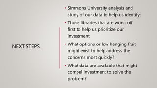 NEXT STEPS
• Simmons University analysis and
study of our data to help us identify:
• Those libraries that are worst off
first to help us prioritize our
investment
• What options or low hanging fruit
might exist to help address the
concerns most quickly?
• What data are available that might
compel investment to solve the
problem?
 