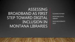 ASSESSING
BROADBAND AS FIRST
STEP TOWARD DIGITAL
INCLUSION IN
MONTANA LIBRARIES
SUZANNE REYMER
MONTANA STATE
LIBRARY
SHLB ANCHORNETS
2019
 