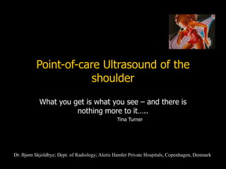 Point-of-care Ultrasound of the
shoulder
What you get is what you see – and there is
nothing more to it…..
Tina Turner
Dr. Bjørn Skjoldbye; Dept. of Radiology; Aleris Hamlet Private Hospitals, Copenhagen, Denmark
 