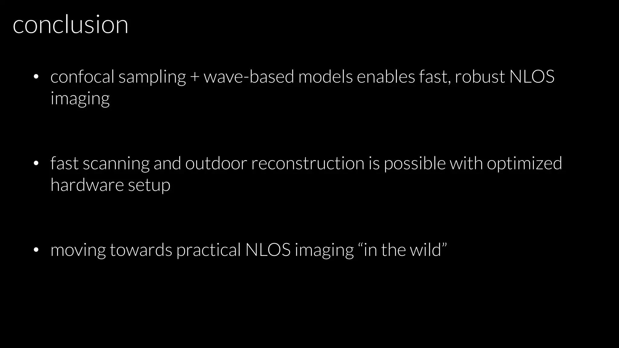 conclusion
• confocal sampling + wave-based models enables fast, robust NLOS
imaging
• fast scanning and outdoor reconstruction is possible with optimized
hardware setup
• moving towards practical NLOS imaging “in the wild”
 