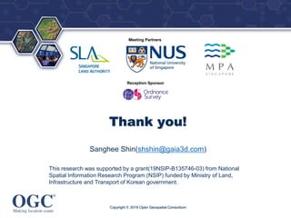 ®
Meeting Partners
Reception Sponsor
Thank you!
Sanghee Shin(shshin@gaia3d.com)
This research was supported by a grant(19NSIP-B135746-03) from National
Spatial Information Research Program (NSIP) funded by Ministry of Land,
Infrastructure and Transport of Korean government.
Copyright © 2019 Open Geospatial Consortium
 