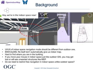 OGC
®
Background
Copyright © 2019 Open Geospatial Consortium
• UI/UX of indoor space navigation mode should be different from outdoor one.
• BIM/CityGML file itself don’t automatically give us indoor map.
• Hard to find where you are in the building.
• If you move your mouse in indoor space just like outdoor GIS, you may get
lost or will see unwanted structures like MEP.
• Do we need to restrict free navigation in indoor space unlike outdoor space?
Hey, we’re in the indoor space now!
 