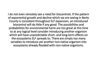 I do not even remotely see a need for biocontrols. If the pattern
of exponential growth and decline which we are seeing in Berks
County is consistent throughout SLF expansion, an introduced
biocontrol will do little if any good. The possibilities and
probabilities for environmental harm are too great at this time
to at any logical level consider introducing another organism
which will have unpredictable short- and long-term effects on
the ecosystems SLF spreads to. There are simply too many
variables to introduce yet another non-native organism into
ecosystems already flooded with non-native organisms.
 