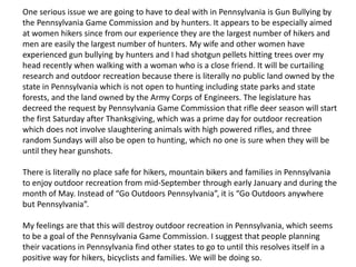 One serious issue we are going to have to deal with in Pennsylvania is Gun Bullying by
the Pennsylvania Game Commission and by hunters. It appears to be especially aimed
at women hikers since from our experience they are the largest number of hikers and
men are easily the largest number of hunters. My wife and other women have
experienced gun bullying by hunters and I had shotgun pellets hitting trees over my
head recently when walking with a woman who is a close friend. It will be curtailing
research and outdoor recreation because there is literally no public land owned by the
state in Pennsylvania which is not open to hunting including state parks and state
forests, and the land owned by the Army Corps of Engineers. The legislature has
decreed the request by Pennsylvania Game Commission that rifle deer season will start
the first Saturday after Thanksgiving, which was a prime day for outdoor recreation
which does not involve slaughtering animals with high powered rifles, and three
random Sundays will also be open to hunting, which no one is sure when they will be
until they hear gunshots.
There is literally no place safe for hikers, mountain bikers and families in Pennsylvania
to enjoy outdoor recreation from mid-September through early January and during the
month of May. Instead of “Go Outdoors Pennsylvania”, it is “Go Outdoors anywhere
but Pennsylvania”.
My feelings are that this will destroy outdoor recreation in Pennsylvania, which seems
to be a goal of the Pennsylvania Game Commission. I suggest that people planning
their vacations in Pennsylvania find other states to go to until this resolves itself in a
positive way for hikers, bicyclists and families. We will be doing so.
 