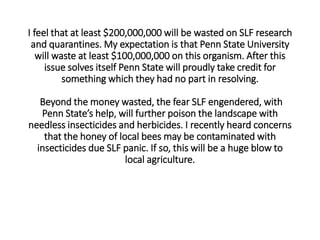I feel that at least $200,000,000 will be wasted on SLF research
and quarantines. My expectation is that Penn State University
will waste at least $100,000,000 on this organism. After this
issue solves itself Penn State will proudly take credit for
something which they had no part in resolving.
Beyond the money wasted, the fear SLF engendered, with
Penn State’s help, will further poison the landscape with
needless insecticides and herbicides. I recently heard concerns
that the honey of local bees may be contaminated with
insecticides due SLF panic. If so, this will be a huge blow to
local agriculture.
 