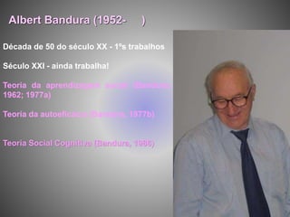 Década de 50 do século XX - 1ºs trabalhos
Século XXI - ainda trabalha!
Teoria da aprendizagem social (Bandura,
1962; 1977a)
Teoria da autoeficácia (Bandura, 1977b)
Teoria Social Cognitiva (Bandura, 1986)
Albert Bandura (1952- )
 