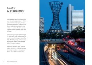 6
Hand-picked by the EU Commission, the
urban consortiums assembled in Munich,
Lyon and Vienna have a clear mission:
to develop blueprints for an urban future
and try out ground-breaking smart city
solutions in practice. These measures
can then serve as models for other cities
in Europe.
Experimentation is explicitly encouraged:
EU funds will be made available to try out
new, co-creatively developed ideas in the
fields of mobility, energy and technology
and to further develop those ideas that
prove their value in practice.
The motto: “rethinking cities”. After the
project, the aim is to implement success-
ful developments both in other parts of
Munich and in other European cities.
Munich’s
EU project partners
ABOUT SMARTER TOGETHER © LH München / A. Heddergott
 