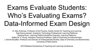 Exams Evaluate Students:
Who’s Evaluating Exams?
Data-Informed Exam Design
G. Alex Ambrose, Professor of the Practice, Kaneb Center for Teaching and Learning
Kael Kanczuzewski, Academic Technology Professional, Learning Platforms
Xiaojing Duan, Learning Platform/Analytics Engineer, Learning Platforms
Kelley M. H Young, Assistant Teaching Professor, Dept of Chemistry and Biochemistry
J. Daniel Gezelter, Professor and Director of Undergraduate Studies, Dept of Chemistry and Biochemistry
University of Notre Dame
2019 Midwest Scholarship of Teaching and Learning Conference
1
 