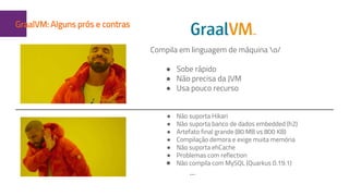 1GraalVM: Alguns prós e contras
Compila em linguagem de máquina o/
● Sobe rápido
● Não precisa da JVM
● Usa pouco recurso
● Não suporta Hikari
● Não suporta banco de dados embedded (h2)
● Artefato final grande (80 MB vs 800 KB)
● Compilação demora e exige muita memória
● Não suporta ehCache
● Problemas com reflection
● Não compila com MySQL (Quarkus 0.19.1)
...
 