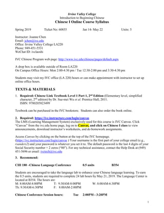 1
Irvine Valley College
Introduction to Beginning Chinese
Chinese I Online Course Syllabus
Spring 2019 Ticket No: 60855 Jan 14- May 22 Units: 5
Instructor: Joanne Chen
Email: jchen@ivc.edu
Office: Irvine Valley College LA220
Phone: 949-451-5531
WeChat ID: ivclaoshi
IVC Chinese Program web page: http://www.ivc.edu/chinese/pages/default.aspx
A drop box is available outside of Room LA220
On Campus Office Hours: Mon 2:00-4:30 pm / Tue 12:30-2:00 pm and 3:30-4:30 pm
Students may visit my IVC office (LA 220) hours or can make appointment with instructor to set up
online office hours.
TEXTS & MATERIALS
1. Required: Chinese Link Textbook Level 1 Part 1, 2nd Edition (Elementary level, simplified
character, 2nd
edition) by Dr. Sue-mei Wu et al. Prentice Hall, 2011.
ISBN: 9780205823499
Textbook can be purchased in the IVC bookstore. Students can also order the book online.
2. Required: https://ivc.instructure.com/login/canvas
The LMS (Learning Management System) exclusively used for this course is IVC Canvas. Click
“Canvas” from the ivc.edu home page, log on to Canvas, and click on Chinese I class to view
announcements, download instructor’s worksheets, and do homework assignments.
Access Canvas by clicking on the button at the top of the IVC homepage.
(https://ivc.instructure.com/login/canvas ) Your username is the first part of your college email (e.g.,
rsanders2) and your password is whatever you set it to. The default password is the last 4 digits of your
Social Security number + 2 zeros (“00”). For any technical assistance, contact the Help Desk at (949)
451-5696 or email: ivctech@ivc.edu
3. Recommend:
CHI 180 –Chinese Language Conference 0.5 units B354
Students are encouraged to take the language lab to enhance your Chinese language learning. To earn
the 0.5 units, students are required to complete 24 lab hours by May 21, 2019. The Language Center is
located at B354. The hours are:
M: 8:00AM-8:00PM T: 9:30AM-8:00PM W: 8:00AM-6:30PM
Th: 9:30AM-6:30PM F: 8:00AM-2:00PM
Chinese Conference Session hours: Tue 2:00PM - 3:20PM
 