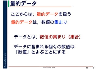 2019年度春学期　統計学
A.Asano,KansaiUniv.
22 –
量的データ
3
ここからは，量的データを扱う
量的データは，数値の集まり
データとは，数値の集まり（集合）
データに含まれる個々の数値は
「数値」とよぶことにする
 