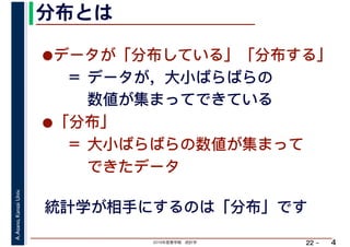 2019年度春学期　統計学
A.Asano,KansaiUniv.
22 –
分布とは
4
統計学が相手にするのは「分布」です
•データが「分布している」「分布する」 
　＝ データが，大小ばらばらの 
　　 数値が集まってできている
•「分布」 
　＝ 大小ばらばらの数値が集まって 
　　 できたデータ
 