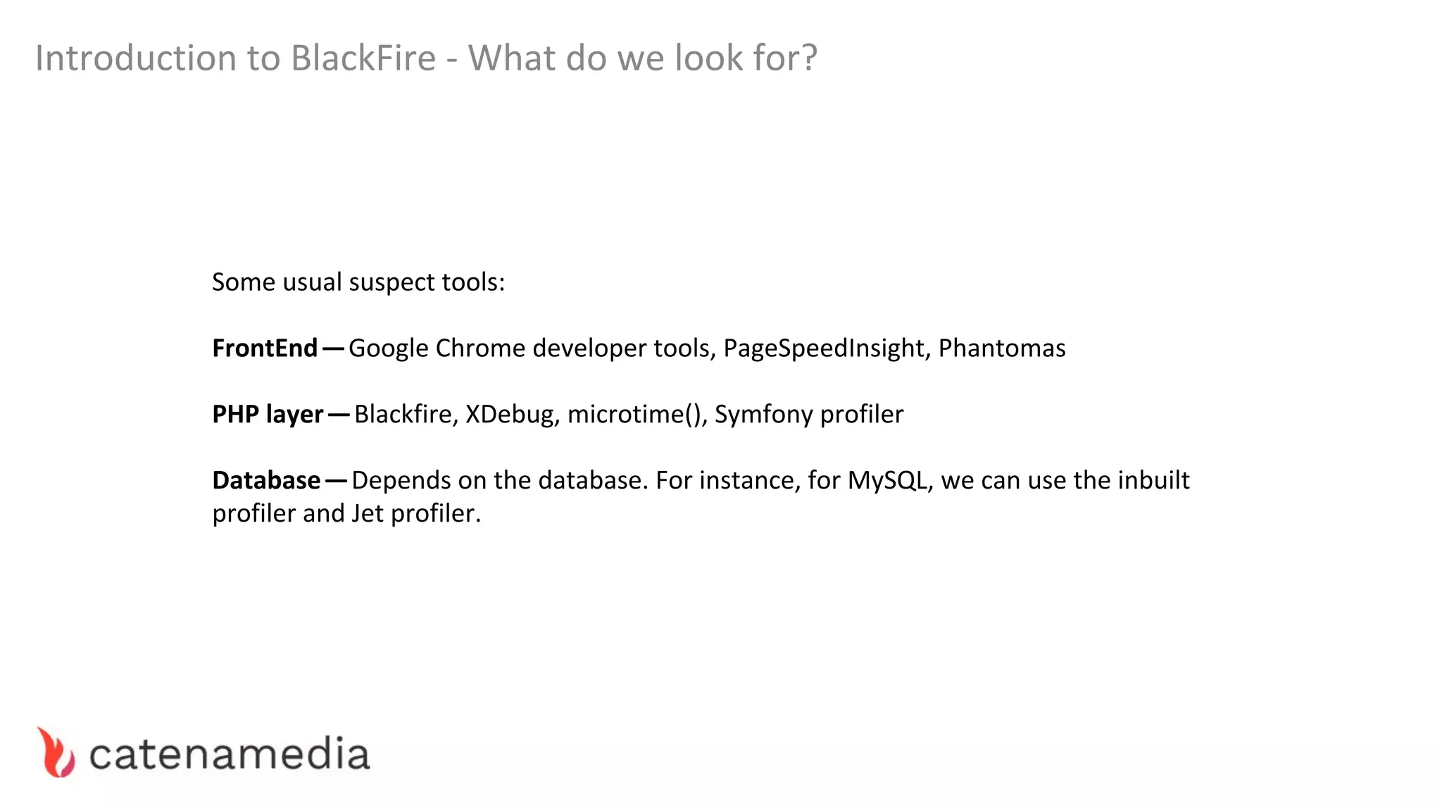 Introduction to BlackFire - What do we look for?
Some usual suspect tools:
FrontEnd — Google Chrome developer tools, PageSpeedInsight, Phantomas
PHP layer — Blackfire, XDebug, microtime(), Symfony profiler
Database — Depends on the database. For instance, for MySQL, we can use the inbuilt
profiler and Jet profiler.
 