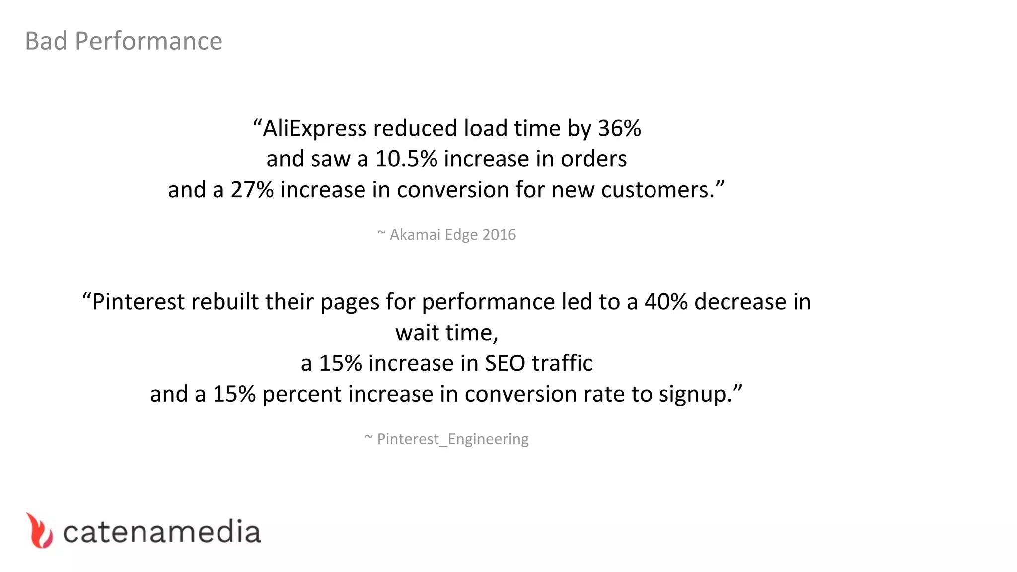 Bad Performance
“AliExpress reduced load time by 36%
and saw a 10.5% increase in orders
and a 27% increase in conversion for new customers.”
~ Akamai Edge 2016
“Pinterest rebuilt their pages for performance led to a 40% decrease in
wait time,
a 15% increase in SEO traffic
and a 15% percent increase in conversion rate to signup.”
~ Pinterest_Engineering
 