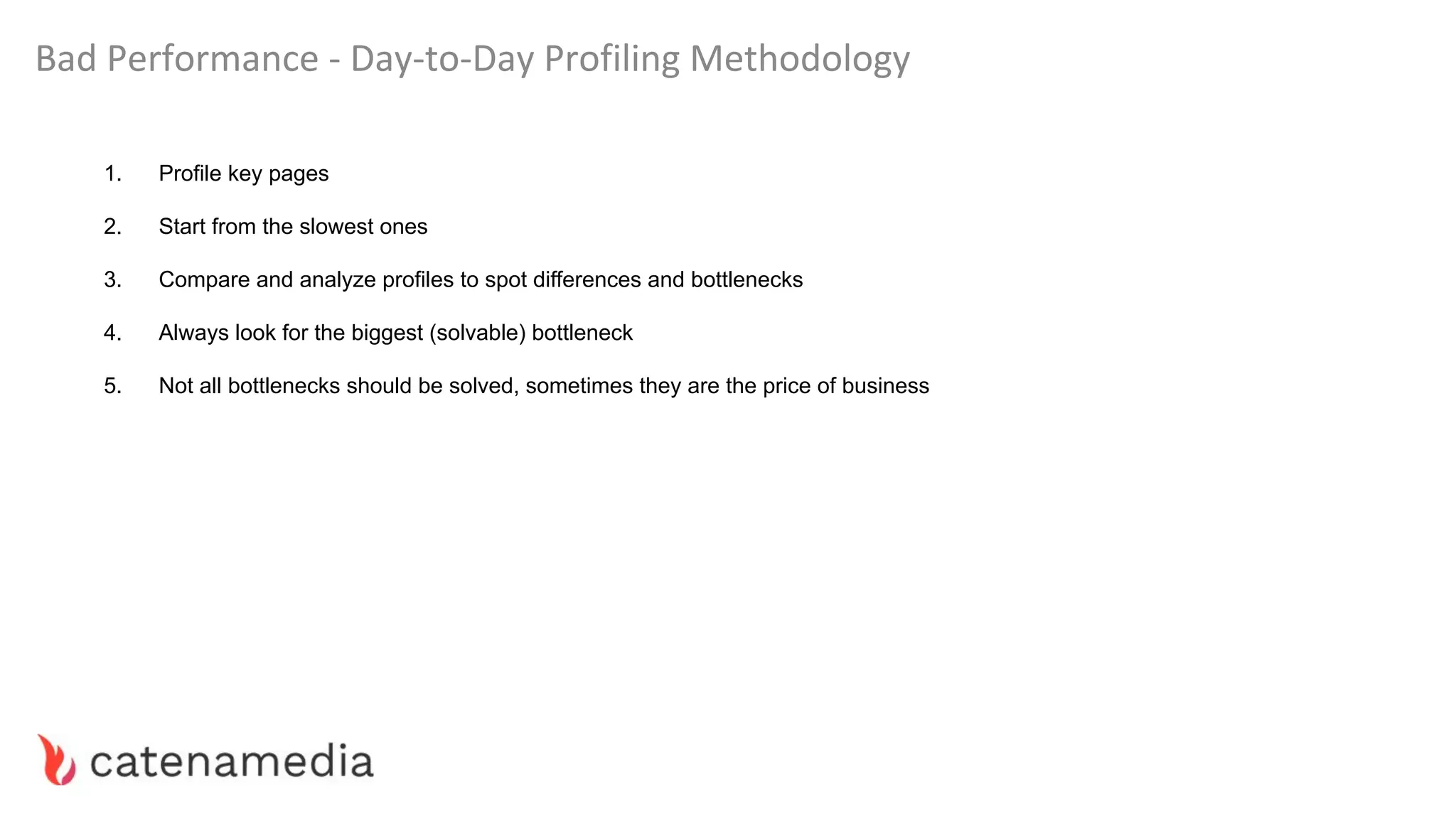 Bad Performance - Day-to-Day Profiling Methodology
1. Profile key pages
2. Start from the slowest ones
3. Compare and analyze profiles to spot differences and bottlenecks
4. Always look for the biggest (solvable) bottleneck
5. Not all bottlenecks should be solved, sometimes they are the price of business
 