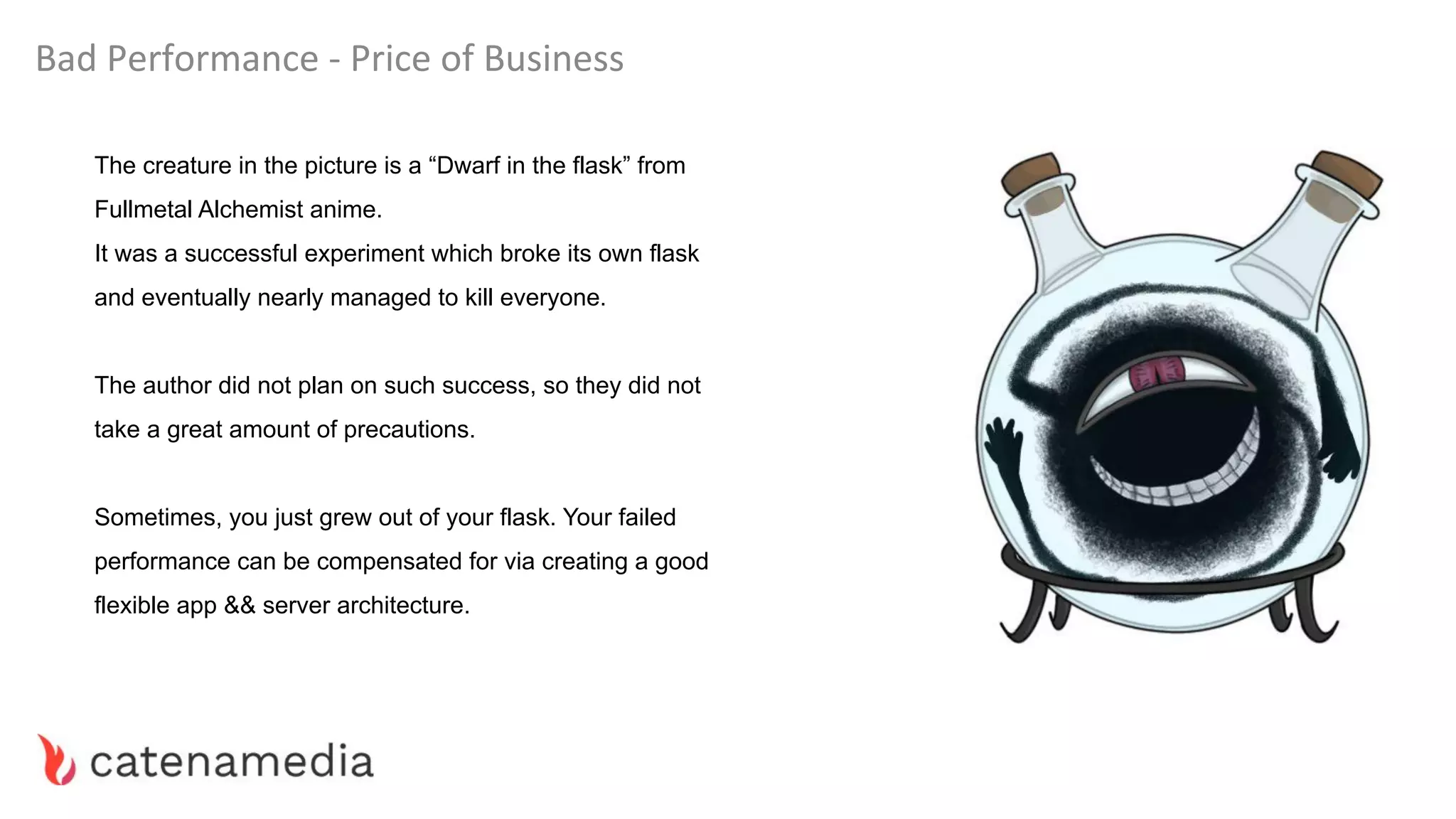 Bad Performance - Price of Business
The creature in the picture is a “Dwarf in the flask” from
Fullmetal Alchemist anime.
It was a successful experiment which broke its own flask
and eventually nearly managed to kill everyone.
The author did not plan on such success, so they did not
take a great amount of precautions.
Sometimes, you just grew out of your flask. Your failed
performance can be compensated for via creating a good
flexible app && server architecture.
 