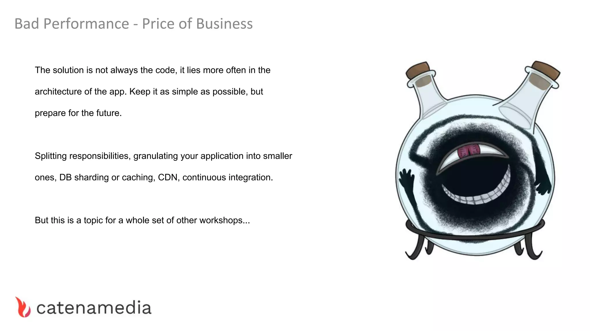 Bad Performance - Price of Business
The solution is not always the code, it lies more often in the
architecture of the app. Keep it as simple as possible, but
prepare for the future.
Splitting responsibilities, granulating your application into smaller
ones, DB sharding or caching, CDN, continuous integration.
But this is a topic for a whole set of other workshops...
 