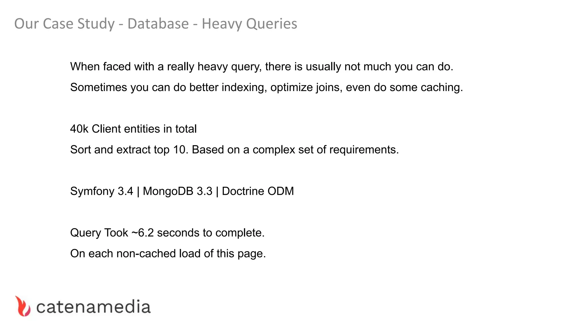 Our Case Study - Database - Heavy Queries
When faced with a really heavy query, there is usually not much you can do.
Sometimes you can do better indexing, optimize joins, even do some caching.
40k Client entities in total
Sort and extract top 10. Based on a complex set of requirements.
Symfony 3.4 | MongoDB 3.3 | Doctrine ODM
Query Took ~6.2 seconds to complete.
On each non-cached load of this page.
 