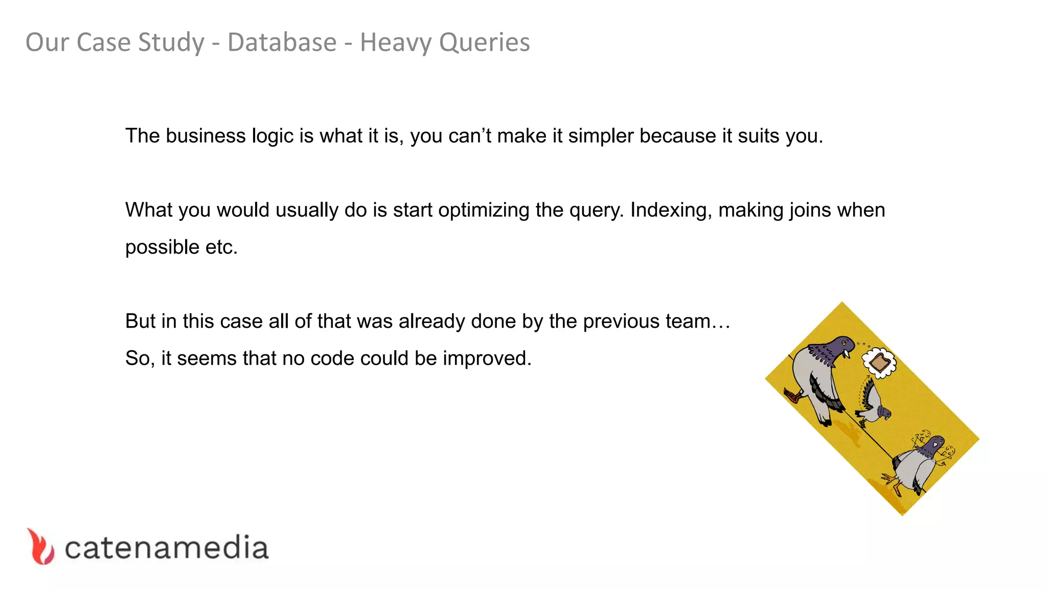 Our Case Study - Database - Heavy Queries
The business logic is what it is, you can’t make it simpler because it suits you.
What you would usually do is start optimizing the query. Indexing, making joins when
possible etc.
But in this case all of that was already done by the previous team…
So, it seems that no code could be improved.
 