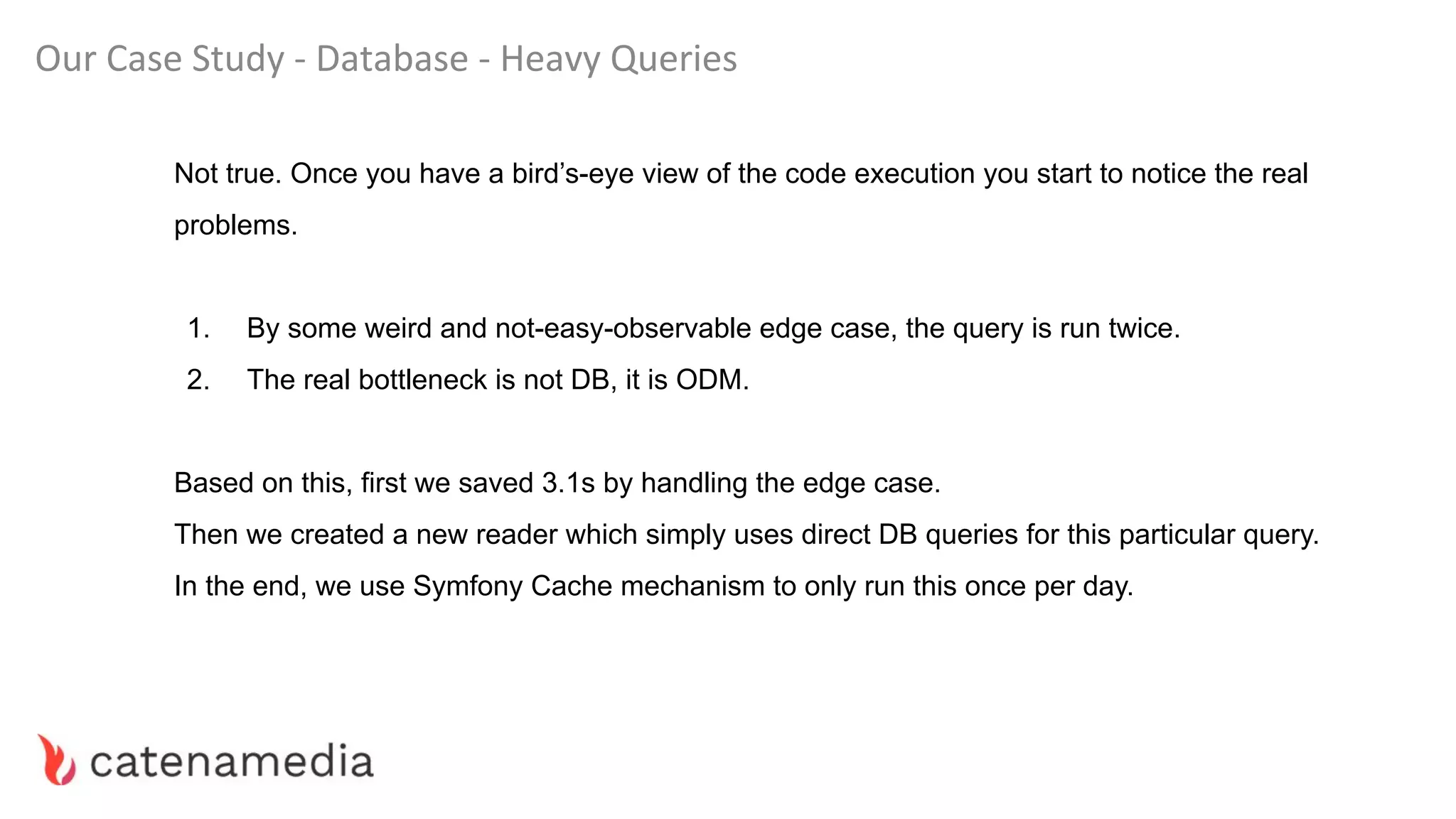 Our Case Study - Database - Heavy Queries
Not true. Once you have a bird’s-eye view of the code execution you start to notice the real
problems.
1. By some weird and not-easy-observable edge case, the query is run twice.
2. The real bottleneck is not DB, it is ODM.
Based on this, first we saved 3.1s by handling the edge case.
Then we created a new reader which simply uses direct DB queries for this particular query.
In the end, we use Symfony Cache mechanism to only run this once per day.
 