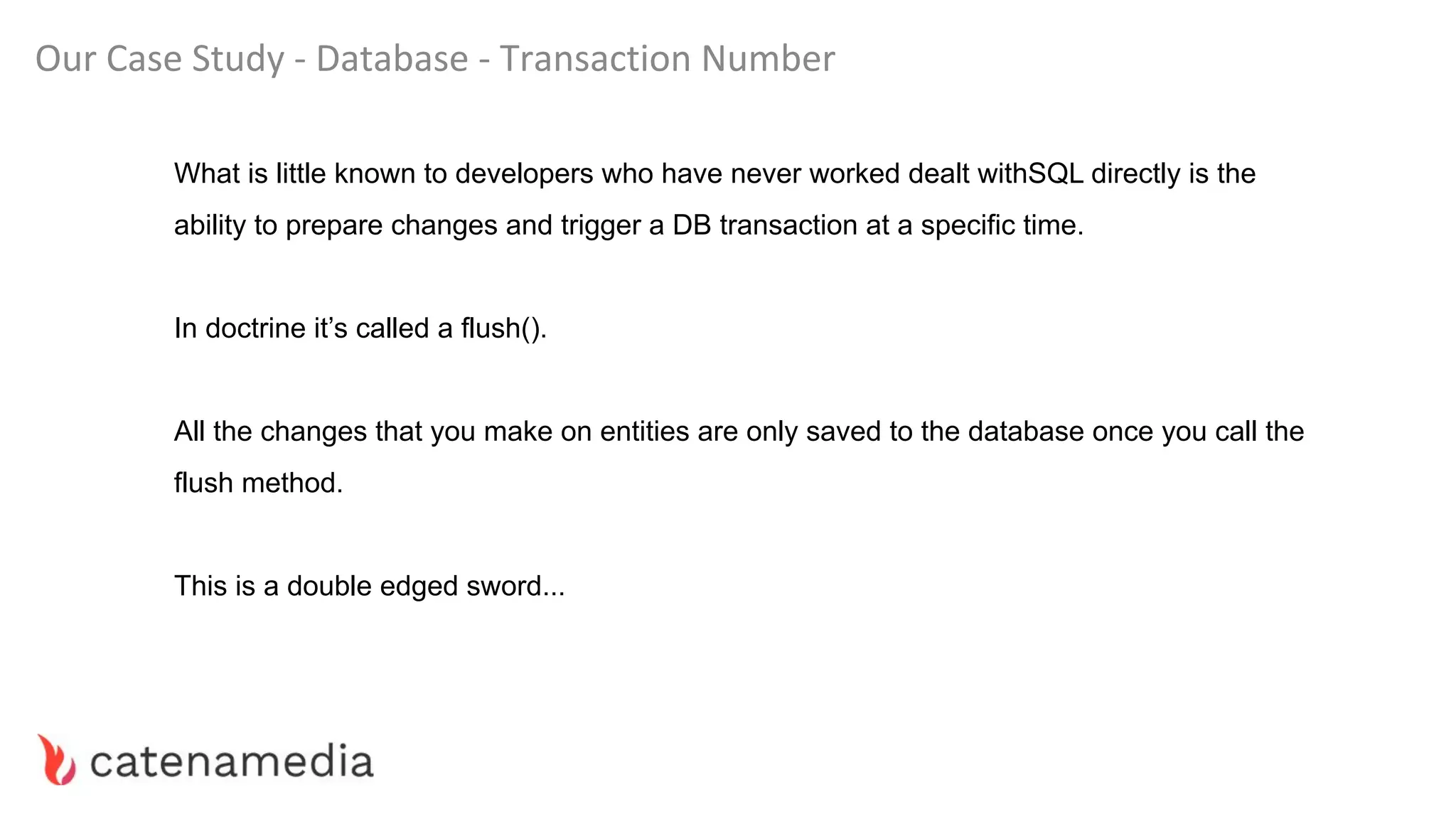Our Case Study - Database - Transaction Number
What is little known to developers who have never worked dealt withSQL directly is the
ability to prepare changes and trigger a DB transaction at a specific time.
In doctrine it’s called a flush().
All the changes that you make on entities are only saved to the database once you call the
flush method.
This is a double edged sword...
 