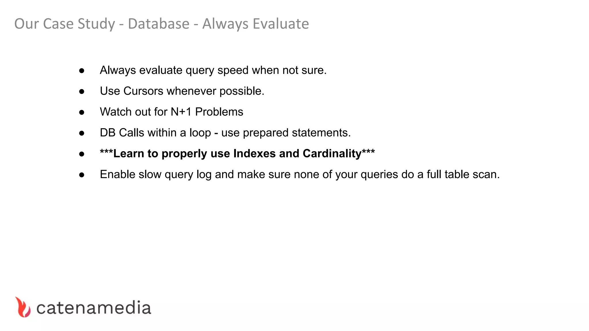 Our Case Study - Database - Always Evaluate
● Always evaluate query speed when not sure.
● Use Cursors whenever possible.
● Watch out for N+1 Problems
● DB Calls within a loop - use prepared statements.
● ***Learn to properly use Indexes and Cardinality***
● Enable slow query log and make sure none of your queries do a full table scan.
 