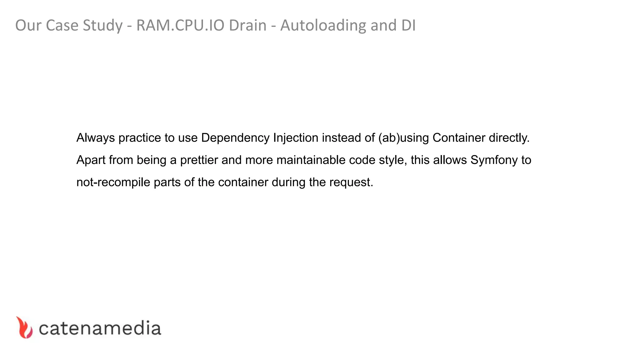 Our Case Study - RAM.CPU.IO Drain - Autoloading and DI
Always practice to use Dependency Injection instead of (ab)using Container directly.
Apart from being a prettier and more maintainable code style, this allows Symfony to
not-recompile parts of the container during the request.
 