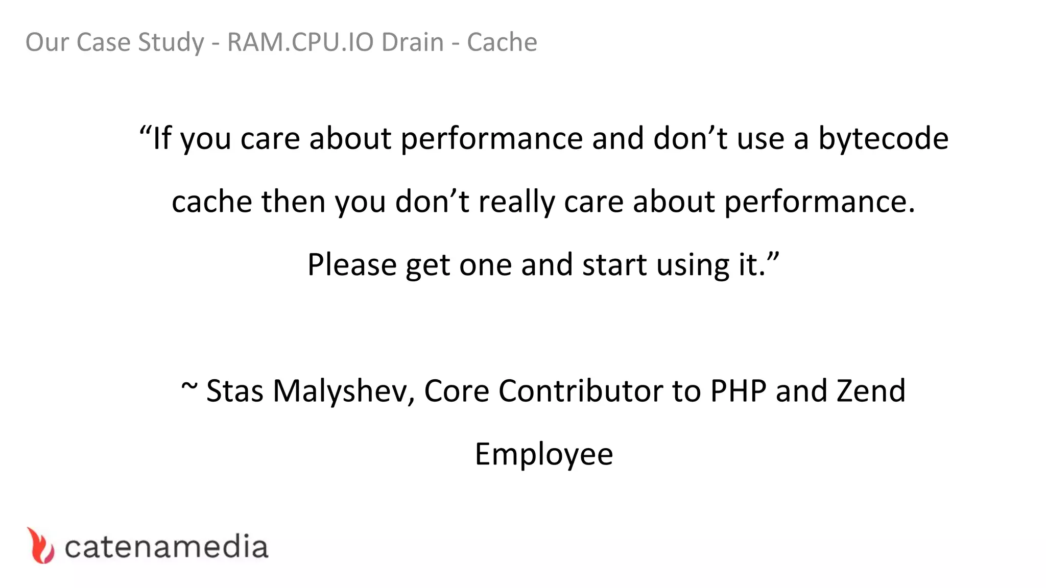 Our Case Study - RAM.CPU.IO Drain - Cache
“If you care about performance and don’t use a bytecode
cache then you don’t really care about performance.
Please get one and start using it.”
~ Stas Malyshev, Core Contributor to PHP and Zend
Employee
 