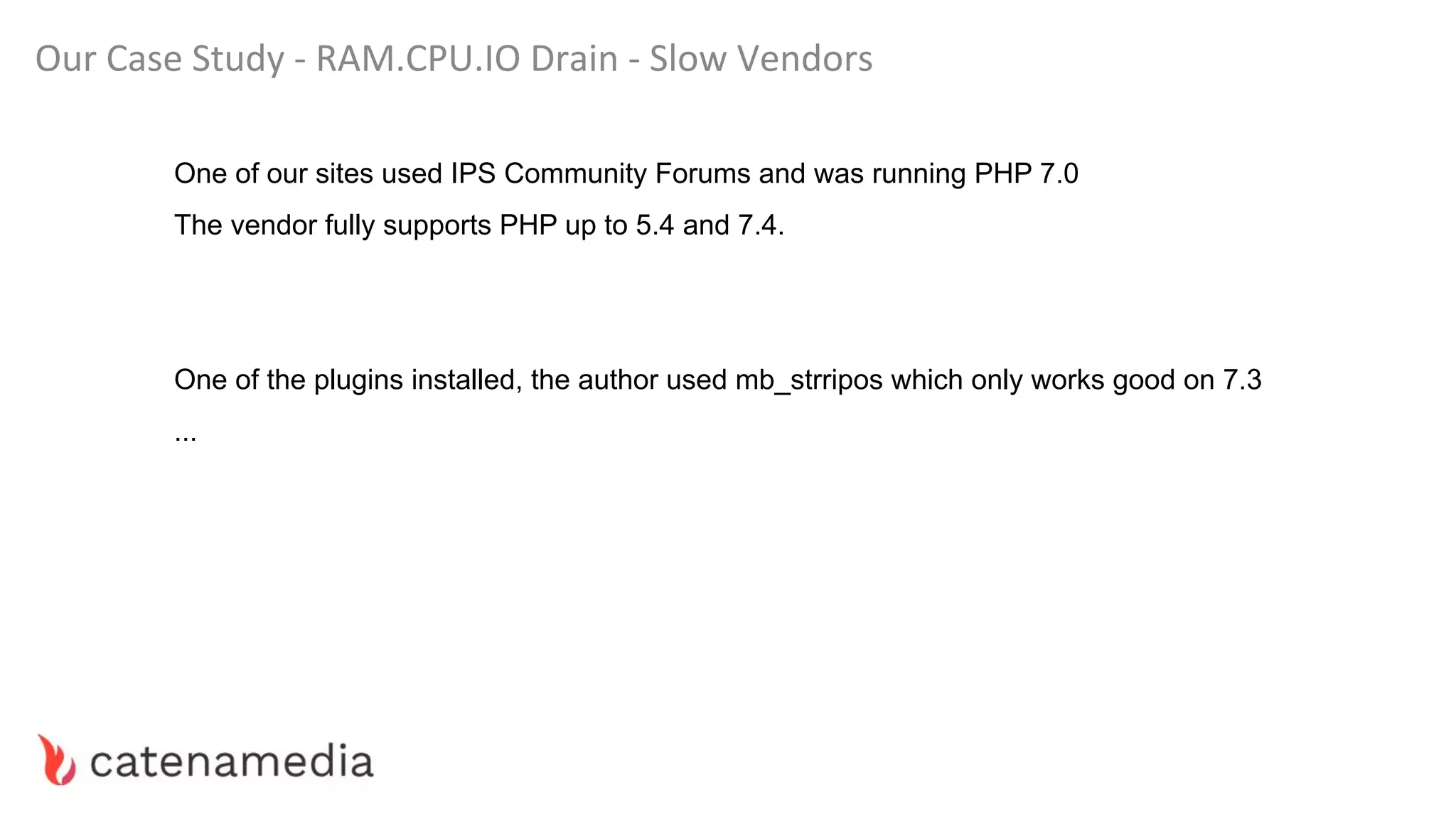 Our Case Study - RAM.CPU.IO Drain - Slow Vendors
One of our sites used IPS Community Forums and was running PHP 7.0
The vendor fully supports PHP up to 5.4 and 7.4.
One of the plugins installed, the author used mb_strripos which only works good on 7.3
...
 