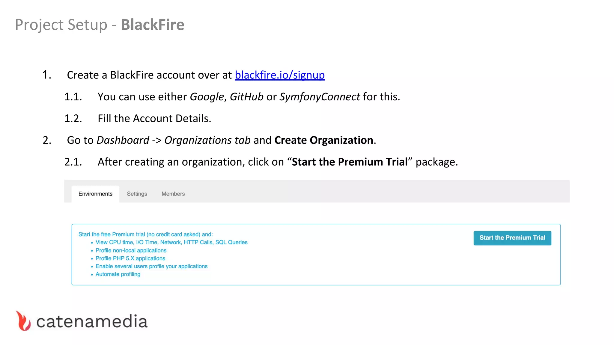 Project Setup - BlackFire
1. Create a BlackFire account over at blackfire.io/signup
1.1. You can use either Google, GitHub or SymfonyConnect for this.
1.2. Fill the Account Details.
2. Go to Dashboard -> Organizations tab and Create Organization.
2.1. After creating an organization, click on “Start the Premium Trial” package.
 