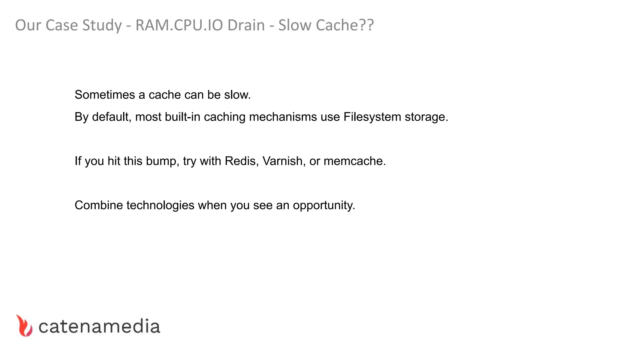 Our Case Study - RAM.CPU.IO Drain - Slow Cache??
Sometimes a cache can be slow.
By default, most built-in caching mechanisms use Filesystem storage.
If you hit this bump, try with Redis, Varnish, or memcache.
Combine technologies when you see an opportunity.
 