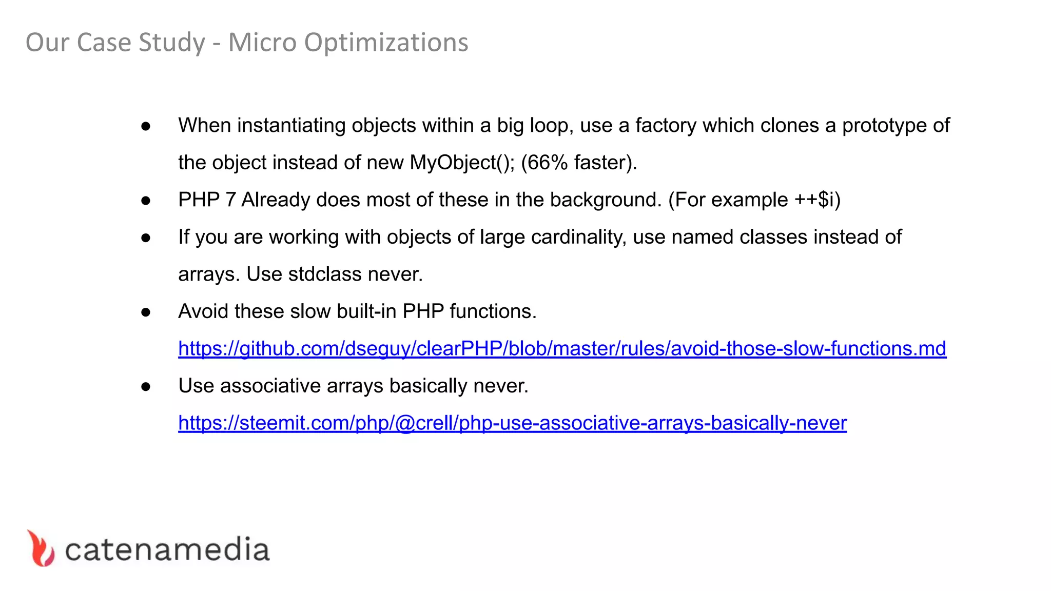 Our Case Study - Micro Optimizations
● When instantiating objects within a big loop, use a factory which clones a prototype of
the object instead of new MyObject(); (66% faster).
● PHP 7 Already does most of these in the background. (For example ++$i)
● If you are working with objects of large cardinality, use named classes instead of
arrays. Use stdclass never.
● Avoid these slow built-in PHP functions.
https://github.com/dseguy/clearPHP/blob/master/rules/avoid-those-slow-functions.md
● Use associative arrays basically never.
https://steemit.com/php/@crell/php-use-associative-arrays-basically-never
 