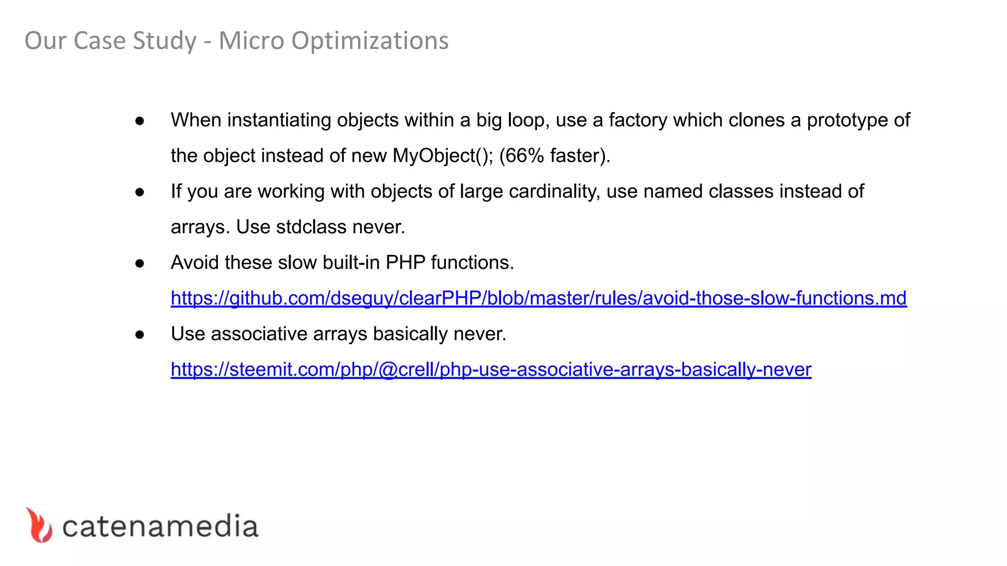 Our Case Study - Micro Optimizations
● When instantiating objects within a big loop, use a factory which clones a prototype of
the object instead of new MyObject(); (66% faster).
● If you are working with objects of large cardinality, use named classes instead of
arrays. Use stdclass never.
● Avoid these slow built-in PHP functions.
https://github.com/dseguy/clearPHP/blob/master/rules/avoid-those-slow-functions.md
● Use associative arrays basically never.
https://steemit.com/php/@crell/php-use-associative-arrays-basically-never
 