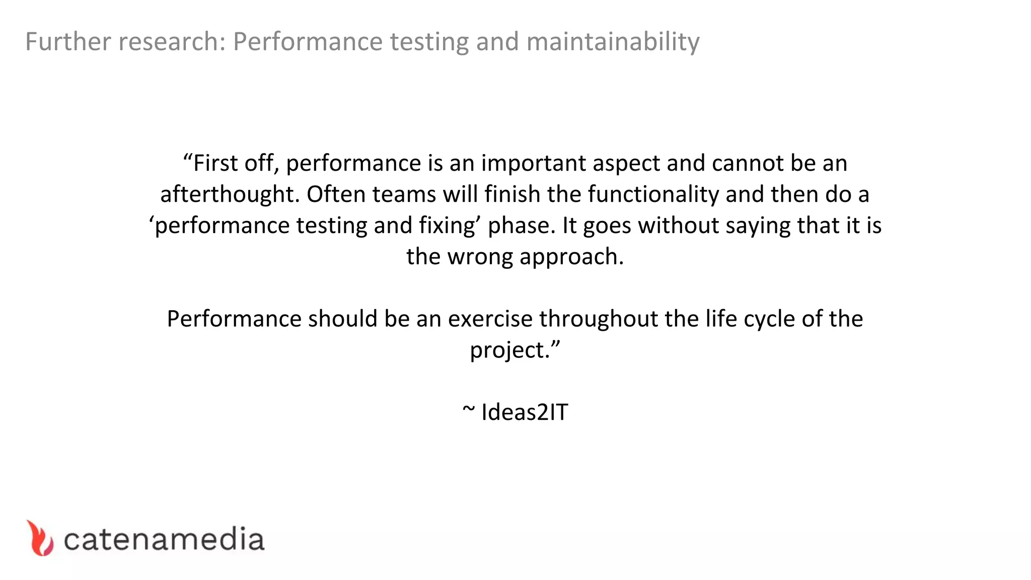 Further research: Performance testing and maintainability
“First off, performance is an important aspect and cannot be an
afterthought. Often teams will finish the functionality and then do a
‘performance testing and fixing’ phase. It goes without saying that it is
the wrong approach.
Performance should be an exercise throughout the life cycle of the
project.”
~ Ideas2IT
 
