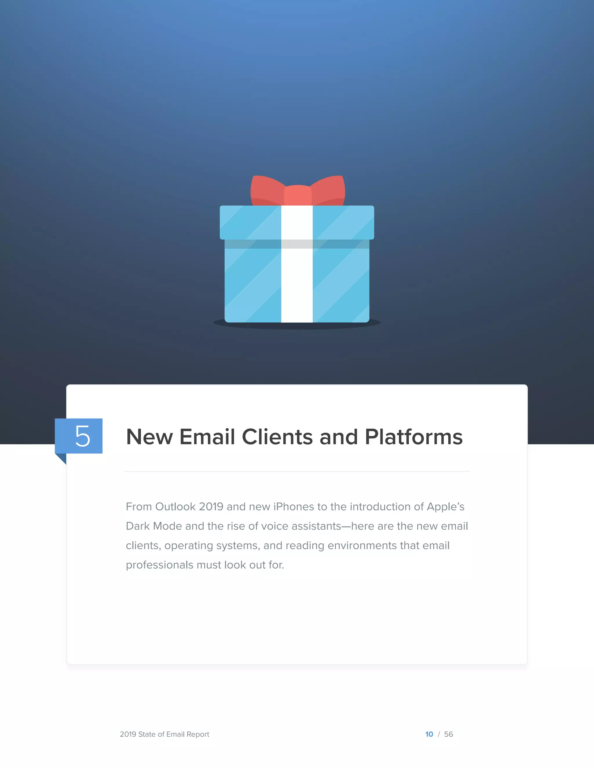 2019 State of Email Report
New Email Clients and Platforms
10 / 56
5
From Outlook 2019 and new iPhones to the introduction of Apple’s
Dark Mode and the rise of voice assistants—here are the new email
clients, operating systems, and reading environments that email
professionals must look out for.
  
 