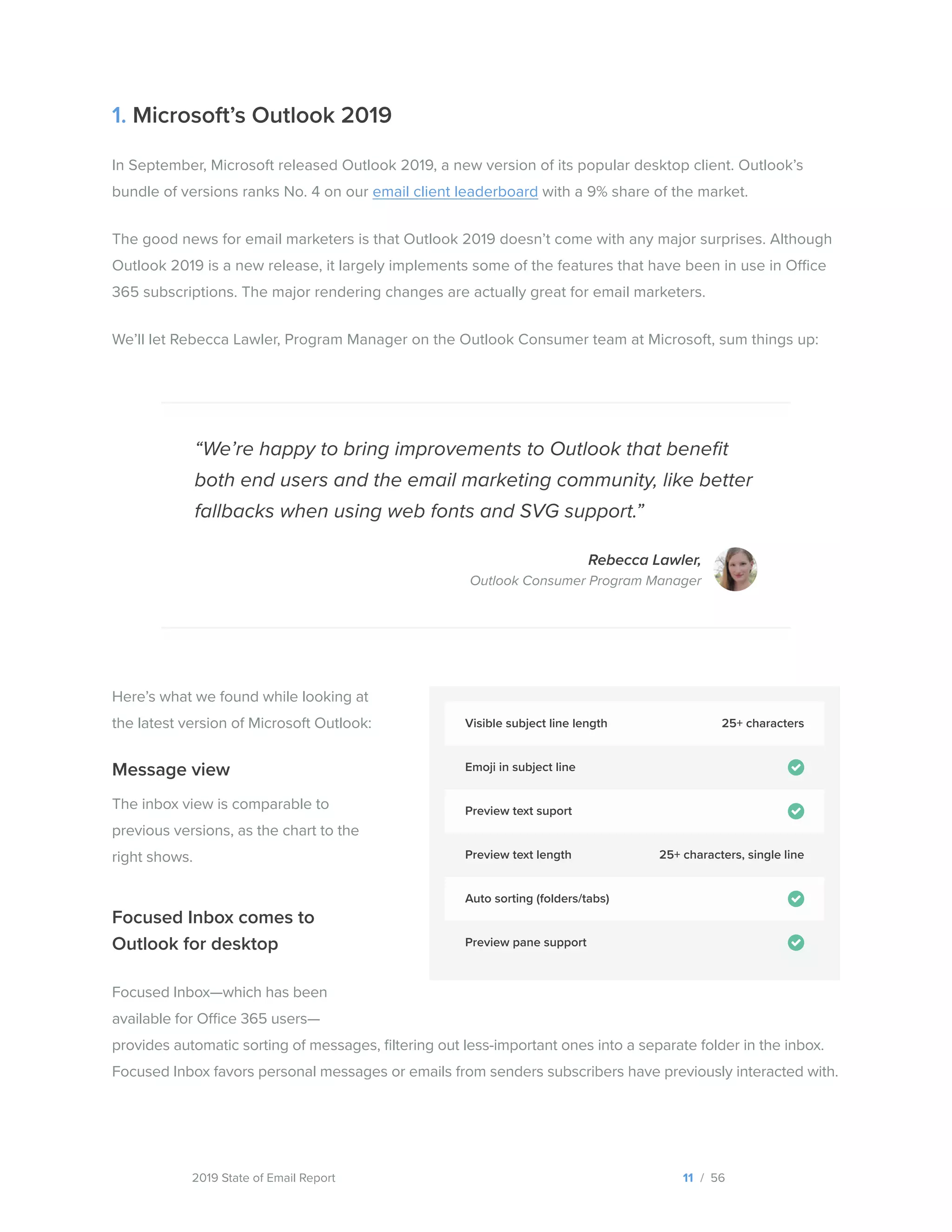 2019 State of Email Report
1. Microsoft’s Outlook 2019
In September, Microsoft released Outlook 2019, a new version of its popular desktop client. Outlook’s
bundle of versions ranks No. 4 on our email client leaderboard with a 9% share of the market.
The good news for email marketers is that Outlook 2019 doesn’t come with any major surprises. Although
Outlook 2019 is a new release, it largely implements some of the features that have been in use in Office
365 subscriptions. The major rendering changes are actually great for email marketers.
We’ll let Rebecca Lawler, Program Manager on the Outlook Consumer team at Microsoft, sum things up:
Focused Inbox comes to
Outlook for desktop
Focused Inbox—which has been
available for Office 365 users—
provides automatic sorting of messages, filtering out less-important ones into a separate folder in the inbox.
Focused Inbox favors personal messages or emails from senders subscribers have previously interacted with.
Here’s what we found while looking at
the latest version of Microsoft Outlook:
Message view
The inbox view is comparable to
previous versions, as the chart to the
right shows.
“We’re happy to bring improvements to Outlook that benefit
both end users and the email marketing community, like better
fallbacks when using web fonts and SVG support.”
Rebecca Lawler,
Outlook Consumer Program Manager
11 / 56
Visible subject line length
Auto sorting (folders/tabs)
Preview text suport
Emoji in subject line
Preview pane support
Preview text length
25+ characters
25+ characters, single line
  
 