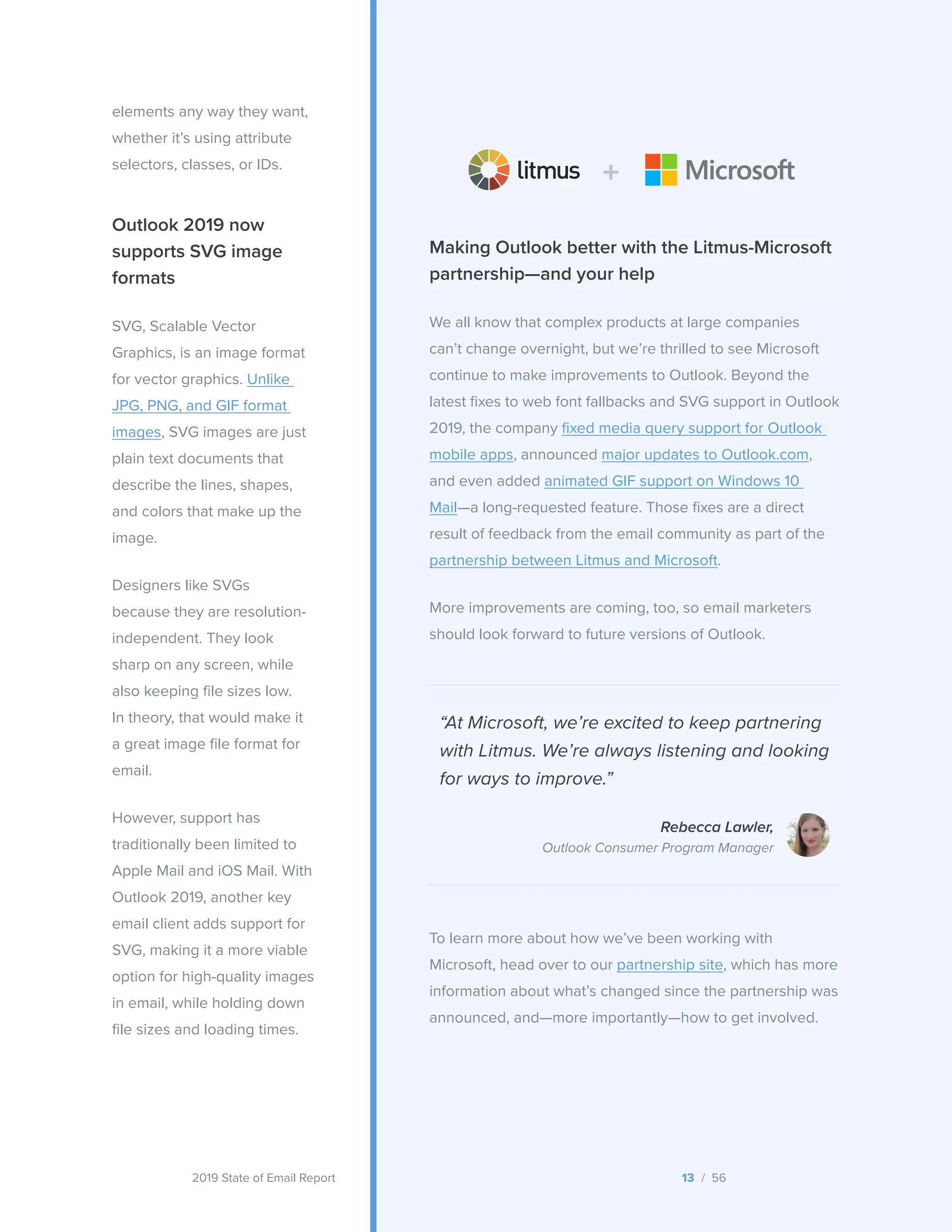2019 State of Email Report
Outlook 2019 now
supports SVG image
formats
SVG, Scalable Vector
Graphics, is an image format
for vector graphics. Unlike
JPG, PNG, and GIF format
images, SVG images are just
plain text documents that
describe the lines, shapes,
and colors that make up the
image.
Designers like SVGs
because they are resolution-
independent. They look
sharp on any screen, while
also keeping file sizes low.
In theory, that would make it
a great image file format for
email.
However, support has
traditionally been limited to
Apple Mail and iOS Mail. With
Outlook 2019, another key
email client adds support for
SVG, making it a more viable
option for high-quality images
in email, while holding down
file sizes and loading times.
Making Outlook better with the Litmus-Microsoft
partnership—and your help
We all know that complex products at large companies
can’t change overnight, but we’re thrilled to see Microsoft
continue to make improvements to Outlook. Beyond the
latest fixes to web font fallbacks and SVG support in Outlook
2019, the company fixed media query support for Outlook
mobile apps, announced major updates to Outlook.com,
and even added animated GIF support on Windows 10
Mail—a long-requested feature. Those fixes are a direct
result of feedback from the email community as part of the
partnership between Litmus and Microsoft.
More improvements are coming, too, so email marketers
should look forward to future versions of Outlook.
“At Microsoft, we’re excited to keep partnering
with Litmus. We’re always listening and looking
for ways to improve.”
Rebecca Lawler,
Outlook Consumer Program Manager
To learn more about how we’ve been working with
Microsoft, head over to our partnership site, which has more
information about what’s changed since the partnership was
announced, and—more importantly—how to get involved.
elements any way they want,
whether it’s using attribute
selectors, classes, or IDs.
13 / 56  
 