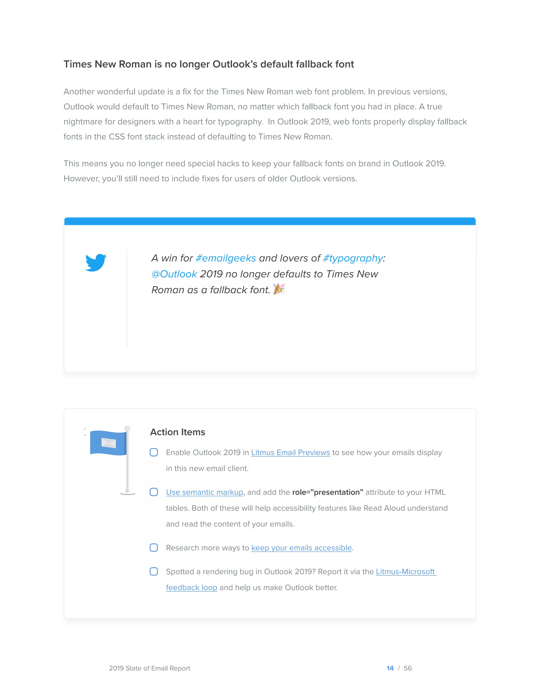 2019 State of Email Report
Action Items
Enable Outlook 2019 in Litmus Email Previews to see how your emails display
in this new email client.
Use semantic markup, and add the role=”presentation” attribute to your HTML
tables. Both of these will help accessibility features like Read Aloud understand
and read the content of your emails.
Research more ways to keep your emails accessible.
Spotted a rendering bug in Outlook 2019? Report it via the Litmus-Microsoft
feedback loop and help us make Outlook better.
Times New Roman is no longer Outlook’s default fallback font
Another wonderful update is a fix for the Times New Roman web font problem. In previous versions,
Outlook would default to Times New Roman, no matter which fallback font you had in place. A true
nightmare for designers with a heart for typography. In Outlook 2019, web fonts properly display fallback
fonts in the CSS font stack instead of defaulting to Times New Roman.
This means you no longer need special hacks to keep your fallback fonts on brand in Outlook 2019.
However, you’ll still need to include fixes for users of older Outlook versions.
A win for #emailgeeks and lovers of #typography:
@Outlook 2019 no longer defaults to Times New
Roman as a fallback font.
14 / 56  
Tweet this
 