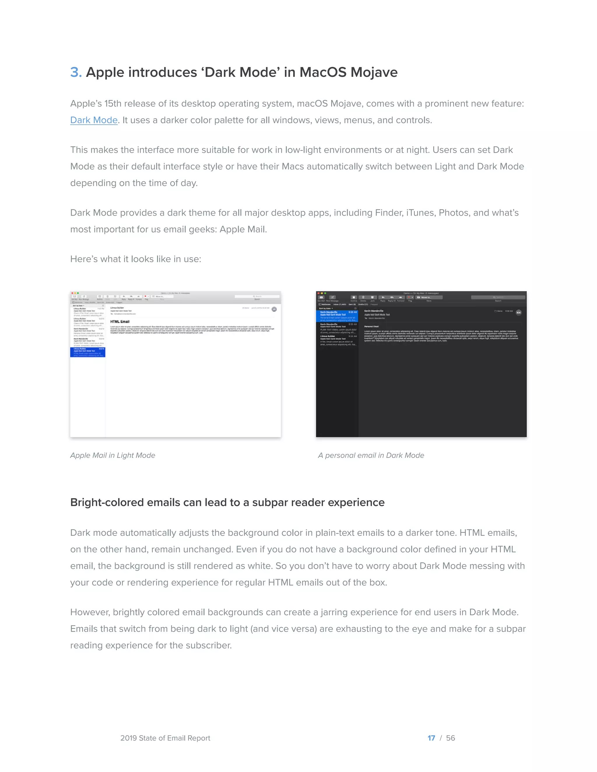 2019 State of Email Report
3. Apple introduces ‘Dark Mode’ in MacOS Mojave
Apple’s 15th release of its desktop operating system, macOS Mojave, comes with a prominent new feature:
Dark Mode. It uses a darker color palette for all windows, views, menus, and controls.
This makes the interface more suitable for work in low-light environments or at night. Users can set Dark
Mode as their default interface style or have their Macs automatically switch between Light and Dark Mode
depending on the time of day.
Dark Mode provides a dark theme for all major desktop apps, including Finder, iTunes, Photos, and what’s
most important for us email geeks: Apple Mail.
Here’s what it looks like in use:
Bright-colored emails can lead to a subpar reader experience
Dark mode automatically adjusts the background color in plain-text emails to a darker tone. HTML emails,
on the other hand, remain unchanged. Even if you do not have a background color defined in your HTML
email, the background is still rendered as white. So you don’t have to worry about Dark Mode messing with
your code or rendering experience for regular HTML emails out of the box.
However, brightly colored email backgrounds can create a jarring experience for end users in Dark Mode.
Emails that switch from being dark to light (and vice versa) are exhausting to the eye and make for a subpar
reading experience for the subscriber.
17 / 56
A personal email in Dark ModeApple Mail in Light Mode
  
 