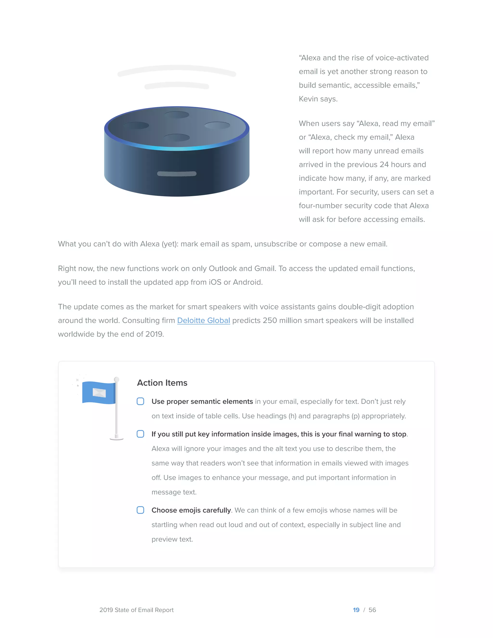 2019 State of Email Report
“Alexa and the rise of voice-activated
email is yet another strong reason to
build semantic, accessible emails,”
Kevin says.
When users say “Alexa, read my email”
or “Alexa, check my email,” Alexa
will report how many unread emails
arrived in the previous 24 hours and
indicate how many, if any, are marked
important. For security, users can set a
four-number security code that Alexa
will ask for before accessing emails.
What you can’t do with Alexa (yet): mark email as spam, unsubscribe or compose a new email.
Right now, the new functions work on only Outlook and Gmail. To access the updated email functions,
you’ll need to install the updated app from iOS or Android.
The update comes as the market for smart speakers with voice assistants gains double-digit adoption
around the world. Consulting firm Deloitte Global predicts 250 million smart speakers will be installed
worldwide by the end of 2019.
19 / 56
Action Items
Use proper semantic elements in your email, especially for text. Don’t just rely
on text inside of table cells. Use headings (h) and paragraphs (p) appropriately.
If you still put key information inside images, this is your final warning to stop.
Alexa will ignore your images and the alt text you use to describe them, the
same way that readers won’t see that information in emails viewed with images
off. Use images to enhance your message, and put important information in
message text.
Choose emojis carefully. We can think of a few emojis whose names will be
startling when read out loud and out of context, especially in subject line and
preview text.
  
 