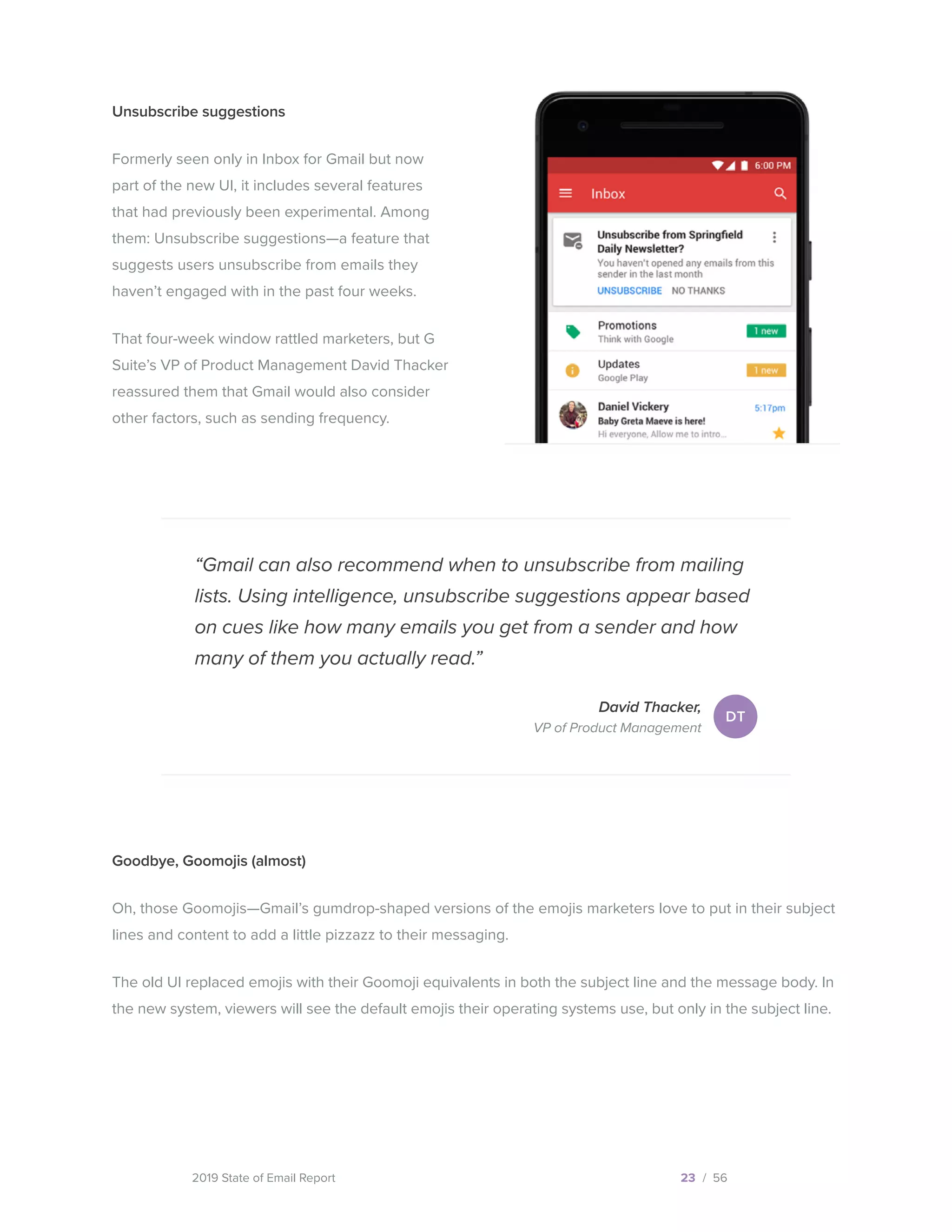 2019 State of Email Report
“Gmail can also recommend when to unsubscribe from mailing
lists. Using intelligence, unsubscribe suggestions appear based
on cues like how many emails you get from a sender and how
many of them you actually read.”
David Thacker,
VP of Product Management
23 / 56
Unsubscribe suggestions
Formerly seen only in Inbox for Gmail but now
part of the new UI, it includes several features
that had previously been experimental. Among
them: Unsubscribe suggestions—a feature that
suggests users unsubscribe from emails they
haven’t engaged with in the past four weeks.
That four-week window rattled marketers, but G
Suite’s VP of Product Management David Thacker
reassured them that Gmail would also consider
other factors, such as sending frequency.
DT
Goodbye, Goomojis (almost)
Oh, those Goomojis—Gmail’s gumdrop-shaped versions of the emojis marketers love to put in their subject
lines and content to add a little pizzazz to their messaging.
The old UI replaced emojis with their Goomoji equivalents in both the subject line and the message body. In
the new system, viewers will see the default emojis their operating systems use, but only in the subject line.
  
 